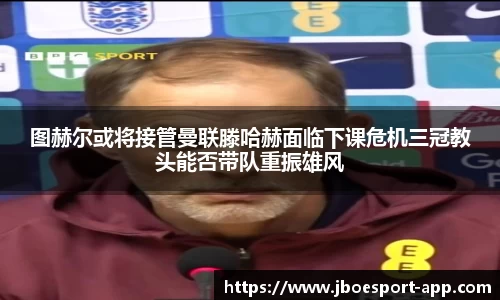 图赫尔或将接管曼联滕哈赫面临下课危机三冠教头能否带队重振雄风